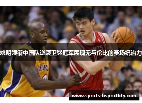 姚明领衔中国队逆袭卫冕冠军展现无与伦比的赛场统治力
