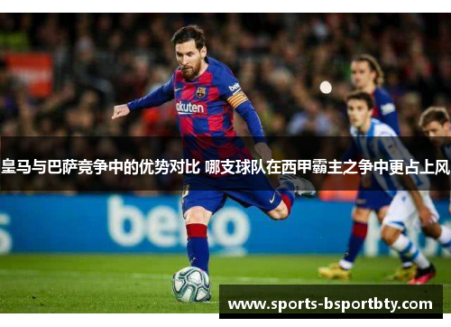 皇马与巴萨竞争中的优势对比 哪支球队在西甲霸主之争中更占上风