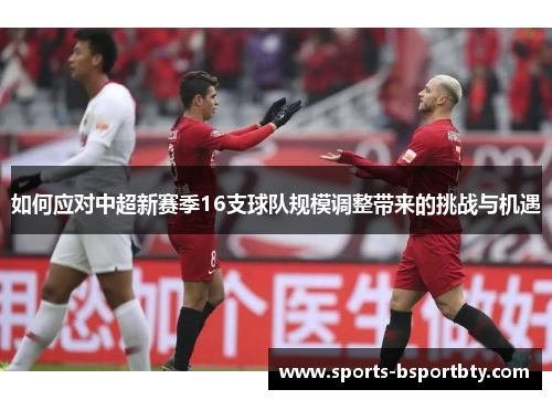 如何应对中超新赛季16支球队规模调整带来的挑战与机遇