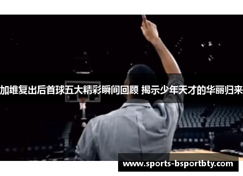 加维复出后首球五大精彩瞬间回顾 揭示少年天才的华丽归来