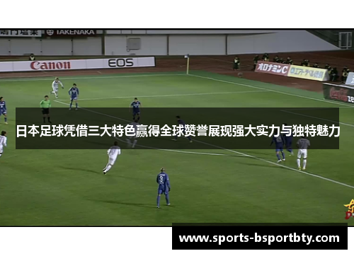 日本足球凭借三大特色赢得全球赞誉展现强大实力与独特魅力