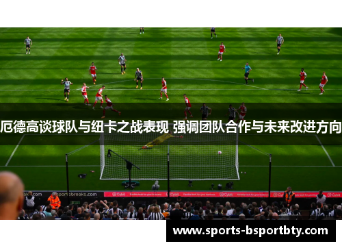 厄德高谈球队与纽卡之战表现 强调团队合作与未来改进方向
