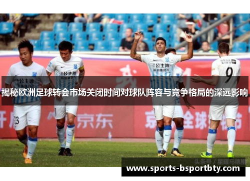 揭秘欧洲足球转会市场关闭时间对球队阵容与竞争格局的深远影响